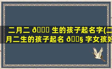 二月二 🐋 生的孩子起名字(二月二生的孩子起名 🐧 字女孩好吗)